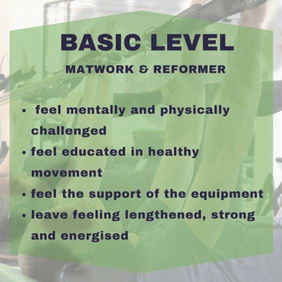 Basic level, matwork & reformer: feel mentally and physically challenged, feel educated in healthy movement, feel the support of the equipment, leave feeling strengthened, strong and energised